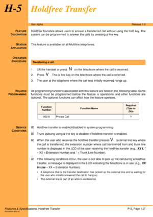 Page 133Features & Specifications, Holdfree TransferP-5, Page 127A6-506000-642-02
Xen AlphaRelease 1.0
H-5Holdfree Transfer
FEATURE
DESCRIPTION
Holdfree Transfers allows users to answer a transferred call without using the hold key. The
system can be programmed to answer the calls by pressing a line key.
S
TATION
APPLICATION
This feature is available for all Multiline telephones.
O
PERATION
PROCEDURE
 
1. Lift the handset or press  
N on the telephone where the call is received.
2. Press  
V. This is line key on...