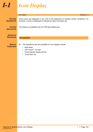 Page 139Features & Specifications, Icon DisplayI - 1, Page 133A6-506000-642-02
Xen AlphaRelease 1.0
I-1Icon Display
FEATURE
DESCRIPTION
Some icons are displayed in the LCD of the telephone to indicate certain conditions. For
example, a clock is displayed to indicate an alarm has been set.
S
TATION
APPLICATION
This feature is available only for DTB-type telephones.
O
PERATION
PROCEDURE
 
S
ERVICE
CONDITIONS
!The operations that are available for icon display include:
•Night Mode
• Call Forward – All Calls
•...