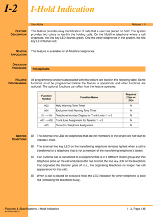 Page 141Features & Specifications, I-Hold IndicationI - 2, Page 135A6-506000-642-02
Xen AlphaRelease 1.0
I-2I-Hold Indication
FEATURE
DESCRIPTION
This feature provides easy identification of calls that a user has placed on hold. The system
provides two colors to identify the holding calls. On the Multiline telephone where a call
originates, the line key LED flashes green. One the other telephones in the system, the line
key LED flashes red.
S
TATION
APPLICAITON
This feature is available for all Multiline...