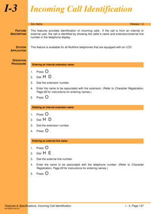 Page 143Features & Specifications, Incoming Call IdentificationI - 3, Page 137A6-506000-642-02
Xen AlphaRelease 1.0
I-3Incoming Call Identification
FEATURE
DESCRIPTION
This features provides identification of incoming calls.. If the call is from an internal or
external user, the call is identified by showing the caller’s name and extension/external line
number in the telephone display.
S
TATION
APPLICATION
This feature is available for all Multiline telephones that are equipped with an LCD.
O
PERATION
PROCEDURE...