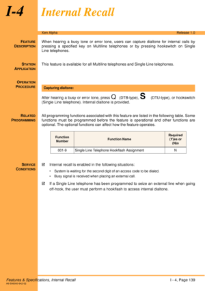 Page 145Features & Specifications, Internal RecallI - 4, Page 139A6-506000-642-02
Xen AlphaRelease 1.0
I-4Internal Recall
FEATURE
DESCRIPTION
When hearing a busy tone or error tone, users can capture dialtone for internal calls by
pressing a specified key on Multiline telephones or by pressing hookswitch on Single
Line telephones.
S
TATION
APPLICATION
This feature is available for all Multiline telephones and Single Line telephones.
O
PERATION
PROCEDURE
 
After hearing a busy or error tone, press 
Q (DTB-type),...