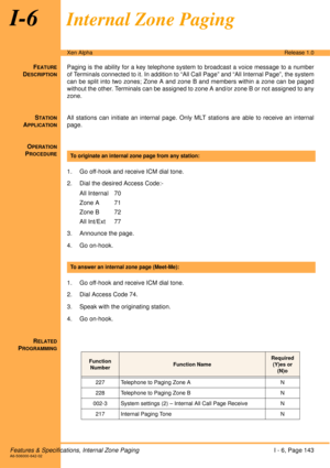 Page 149Features & Specifications, Internal Zone PagingI - 6, Page 143A6-506000-642-02
Xen AlphaRelease 1.0
I-6Internal Zone Paging
FEATURE
DESCRIPTION
Paging is the ability for a key telephone system to broadcast a voice message to a number
of Terminals connected to it. In addition to “All Call Page” and “All Internal Page”, the system
can be split into two zones; Zone A and zone B and members within a zone can be paged
without the other. Terminals can be assigned to zone A and/or zone B or not assigned to any...