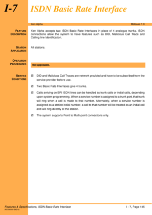 Page 151Features & Specifications, ISDN Basic Rate InterfaceI - 7, Page 145A6-506000-642-02
Xen AlphaRelease 1.0
I-7ISDN Basic Rate Interface
FEATURE
DESCRIPTION
Xen Alpha accepts two ISDN Basic Rate Interfaces in place of 4 analogue trunks. ISDN
connections allow the system to have features such as DID, Malicious Call Trace and
Calling line Identification.
S
TATION
APPLICATION
All stations.
O
PERATION
PROCEDURES
SERVICE
CONDITIONS
!DID and Malicious Call Traces are network provided and have to be subscribed...