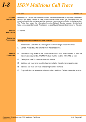 Page 153Features & Specifications, ISDN Malicious Call TraceI - 8, Page 147A6-506000-642-02
Xen AlphaRelease 1.0
I-8ISDN Malicious Call Trace
FEATURE
DESCRIPTION
Malicious Call Trace in the Australian ISDN is a subscribed service on top of the ISDN basic
service. This allows the user to trace a malicious call during a call. The information from the
trace is printed in the exchange and the customer then contacts the Police for further action.
The Police then obtain the information from the Network Service...