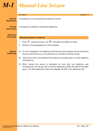 Page 159Features & Specifications, Manual Line SeizureM-1, Page 153A6-506000-642-02
Xen AlphaRelease 1.0
M-1Manual Line Seizure
FEATURE
DESCRIPTION
An outside line can be accessed by pressing a line key.
S
TATION
APPLICATION
This feature is available for all Multiline telephones.
O
PERATION
PROCEDURE
 
1. Press  
V (external line key). The  N LED lights and dialtone is heard.
2. Remain on the speakerphone or lift the handset.
S
ERVICE
CONDITIONS
!An error is displayed in the telephone LCD when the user presses a...