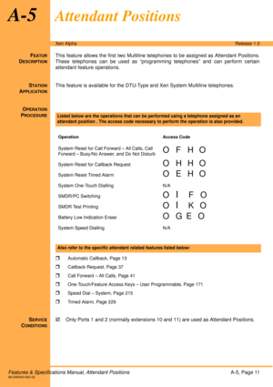Page 17Features & Specifications Manual, Attendant PositionsA-5, Page 11A6-506000-642-02
Xen AlphaRelease 1.0
A-5Attendant Positions
FEATUR
DESCRIPTION
This feature allows the first two Multiline telephones to be assigned as Attendant Positions.
These telephones can be used as “programming telephones” and can perform certain
attendant feature operations.
S
TATION
APPLICATION
This feature is available for the DTU-Type and Xen System Multiline telephones. 
O
PERATION
PROCEDURE
 
 

Automatic Callback, Page 13...