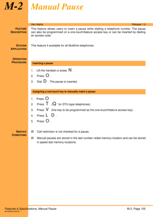Page 161Features & Specifications, Manual PauseM-2, Page 155A6-506000-642-02
Xen AlphaRelease 1.0
M-2Manual Pause
FEATURE
DESCRIPTION
This feature allows users to insert a pause while dialling a telephone number. The pause
can also be programmed on a one-touch/feature access key or can be inserted by dialling
an access code. 
S
TATION
APPLICATION
This feature it available for all Multiline telephones.
O
PERATION
PROCEDURE
 
1. Lift the handset or press  
N. 
2. Press  
O.
3. Dial  
D. The pause is inserted.
 
1....