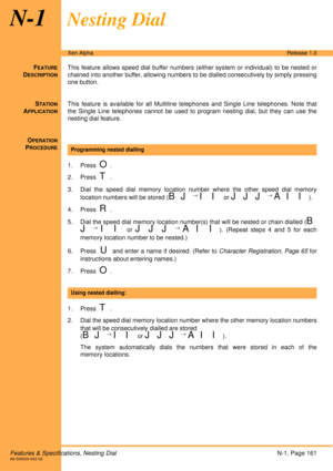 Page 167Features & Specifications, Nesting DialN-1, Page 161A6-506000-642-02
Xen AlphaRelease 1.0
N-1Nesting Dial
FEATURE
DESCRIPTION
This feature allows speed dial buffer numbers (either system or individual) to be nested or
chained into another buffer, allowing numbers to be dialled consecutively by simply pressing
one button.
S
TATION
APPLICATION
This feature is available for all Multiline telephones and Single Line telephones. Note that
the Single Line telephones cannot be used to program nesting dial, but...