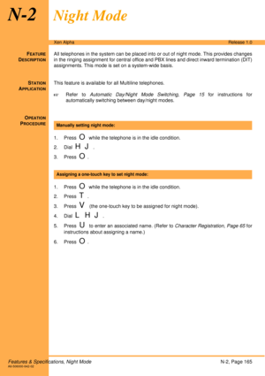 Page 171Features & Specifications, Night ModeN-2, Page 165A6-506000-642-02
Xen AlphaRelease 1.0
N-2Night Mode
FEATURE
DESCRIPTION
All telephones in the system can be placed into or out of night mode. This provides changes
in the ringing assignment for central office and PBX lines and direct inward termination (DIT)
assignments. This mode is set on a system-wide basis.
S
TATION
APPLICATION
This feature is available for all Multiline telephones.
!Refer to Automatic Day/Night Mode Switching, Page 15 for...