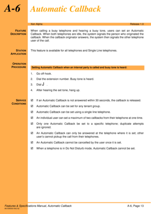 Page 19Features & Specifications Manual, Automatic CallbackA-6, Page 13A6-506000-642-02
Xen AlphaRelease 1.0
A-6Automatic Callback
FEATURE
DESCRIPTION
When calling a busy telephone and hearing a busy tone, users can set an Automatic
Callback. When both telephones are idle, the system signals the person who originated the
callback. When the callback originator answers, the system then signals the other telephone
user of the call.
S
TATION
APPLICATION
This feature is available for all telephones and Single Line...