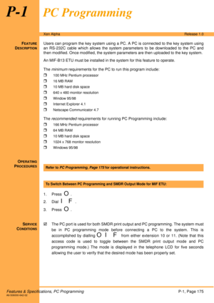 Page 181Features & Specifications, PC ProgrammingP-1, Page 175A6-506000-642-02
Xen AlphaRelease 1.0
P-1PC Programming
FEATURE
DESCRIPTION
Users can program the key system using a PC. A PC is connected to the key system using
an RS-232C cable which allows the system parameters to be downloaded to the PC and
then modified. Once modified, the system parameters are then uploaded to the key system. 
An MIF-B13 ETU must be installed in the system for this feature to operate.
The minimum requirements for the PC to run...