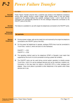 Page 183Features & Specifications, Power Failure TransferP-2, Page 177A6-506000-642-02
Xen AlphaRelease 1.0
P-2Power Failure Transfer
FEATURE
DESCRIPTION
Power Failure Transfer ensures that a customer has access to the telephone company’s
central office network during a power outage. When system power is lost and power
supplied by the battery backup has expired, analogue trunks 1 and 2 (built into the
mainboard) are automatically switched to the two analogue telephones connected to the
FAX/PFT ports of the KSU....