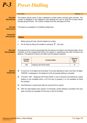 Page 185Features & Specifications, Preset DiallingP-3, Page 179A6-506000-642-02
Xen AlphaRelease 1.0
P-3Preset Dialling
FEATURE
DESCRIPTION
This feature allows users to dial a telephone number before actually going off-hook. The
number is displayed in the telephone LCD allowing the user to verify the number before
actually going off-hook. The number is dialed once the user goes off-hook. 
S
TATION
APPLICATION
This feature is available for all Multiline telephones.
O
PERATING
PROCEDURES
 
1. Before going...