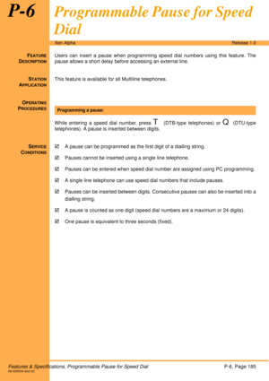 Page 191Features & Specifications, Programmable Pause for Speed DialP-6, Page 185A6-506000-642-02
Xen AlphaRelease 1.0
P-6Programmable Pause for Speed 
Dial
FEATURE
DESCRIPTION
Users can insert a pause when programming speed dial numbers using this feature. The
pause allows a short delay before accessing an external line.
S
TATION
APPLICATION
This feature is available for all Multiline telephones.
O
PERATING
PROCEDURES
 
While entering a speed dial number, press 
T (DTB-type telephones) or Q (DTU-type...