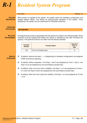 Page 195Features & Specifications, Resident System ProgramR-1, Page 189A6-506000-642-02
Xen AlphaRelease 1.0
R-1Resident System Program
FEATURE
DESCRIPTION
When power is supplied to the system, the system scans the hardware configuration and
assigns default values. This allows for plug-and-play operation of the system. Once
operational, the system can be customized for individual customers. 
O
PERATING
PROCEDURES
 
R
ELATTED
PROGRAMMING
All programming functions associated with this feature are listed in the...