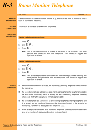 Page 199Features & Specifications, Room Monitor TelephoneR-3, Page 193A6-506000-642-02
Xen AlphaRelease 1.0
R-3Room Monitor Telephone
FEATURE
DESCRIPTION
A telephone can be used to monitor a room (e.g., this could be used to monitor a baby’s
room or a children’s play area).
S
TATION
APPLICATION
This feature is available for all Multiline telephones.
O
PERATING
PROCEDURES
 
1. Press  
O.
2. Dial  
E F.
3. Press  
O.
Note:This is the telephone that is located in the room to be monitored. You must
perform this...