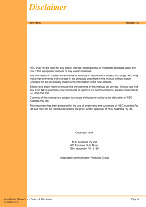 Page 3Installation  Manual  •  •  •  Preface & Disclaimer Page iii
A6-506000-642-02
Xen AlphaRelease 1.0
NEC shall not be liable for any direct, indirect, consequential or incidental damages about the 
use of this equipment, manual or any related materials.
The information in this technical manual is advisory in nature and is subject to change. NEC may 
make improvements and changes in the products described in this manual without notice. 
Changes will be periodically made to the information in the new...