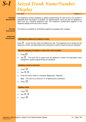 Page 201Features & Specifications, Seized Trunk Name/Number DisplayS-1, Page 195A6-506000-642-02
Xen AlphaRelease 1.0
S-1Seized Trunk Name/Number 
Display
FEATURE
DESCRIPTION
The telephone number (assigned in system programming) for each trunk in the system is
displayed when this feature is enabled. An alphanumberic name can also be assigned to
each trunk by a Multiline telephone user. The telephone number/name appears in the
telephone display when the trunk is seized.
S
TATION
APPLICATION
This feature is...
