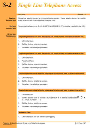 Page 203Features & Specifications, Single Line Telephone AccessS-2, Page 197A6-506000-642-02
Xen AlphaRelease 1.0
S-2Single Line Telephone Access
FEATURE
DESCRIPTION
Single line telephones can be connected to the system. These telephones can be used to
make external calls, internal calls and paging calls.
S
TATION
APPLICATION
To provide this feature, an SLI(2)-B13 ETU and PBR-B13 ETU must be installed in the KSU.
O
PERATING
PROCEDURES
 
1. Lift the handset.
2. Dial the desired extension number.
3. Talk when the...