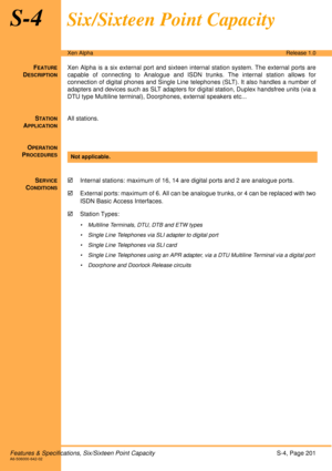Page 207Features & Specifications, Six/Sixteen Point CapacityS-4, Page 201A6-506000-642-02
Xen AlphaRelease 1.0
S-4Six/Sixteen Point Capacity
FEATURE
DESCRIPTION
Xen Alpha is a six external port and sixteen internal station system. The external ports are
capable of connecting to Analogue and ISDN trunks. The internal station allows for
connection of digital phones and Single Line telephones (SLT). It also handles a number of
adapters and devices such as SLT adapters for digital station, Duplex handsfree units...