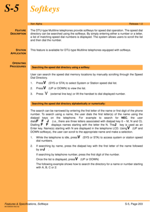 Page 209Features & Specifications, SoftkeysS-5, Page 203A6-506000-642-02
Xen AlphaRelease 1.0
S-5Softkeys
FEATURE
DESCRIPTION
The DTU-type Multiline telephones provide softkeys for speed dial operation. The speed dial
directory can be searched using the softkeys. By simply entering either a number or a letter,
a list of matching speed dial numbers is displayed. The system allows users to scroll the list
and then dial the number. 
S
TATION
APPLICATION
This feature is available for DTU-type Multiline telephones...