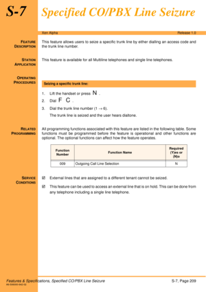 Page 215Features & Specifications, Specified CO/PBX Line SeizureS-7, Page 209A6-506000-642-02
Xen AlphaRelease 1.0
S-7Specified CO/PBX Line Seizure
FEATURE
DESCRIPTION
This feature allows users to seize a specific trunk line by either dialling an access code and
the trunk line number.
S
TATION
APPLICATION
This feature is available for all Multiline telephones and single line telephones.
O
PERATING
PROCEDURES
 
1. Lift the handset or press  
N.
2. Dial  
F C.
3. Dial the trunk line number (1 → 6).
The trunk line...