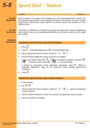 Page 217Features & Specifications, Speed Dial – StationS-8, Page 211A6-506000-642-02
Xen AlphaRelease 1.0
S-8Speed Dial – Station
FEATURE
DESCRIPTION
Each extension in the system can be allowed up to 20 personal speed dial numbers. For
personal speed dial numbers to be available, the system must be set to 80 mode in system
programming. Selecting 80 mode reserves 20 personal speed dial numbers for each
telephone user. 
S
TATION
APPLICATION
This feature is available for all Multiline and single line telephones....