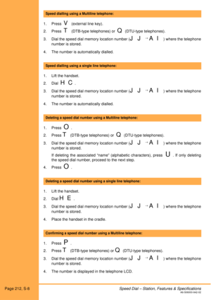 Page 218Page 212, S-8Speed Dial – Station, Features & SpecificationsA6-506000-642-02
 
1. Press  
V (external line key).
2. Press  
T (DTB-type telephones) or  Q (DTU-type telephones). 
3. Dial the speed dial memory location number (
J J → A I) where the telephone
number is stored. 
4. The number is automatically dialled. 
 
1. Lift the handset. 
2. Dial  
H C.
3. Dial the speed dial memory location number (
J J → A I) where the telephone
number is stored.
4. The number is automatically dialled.
 
1. Press  
O....