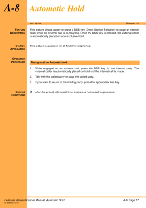 Page 23Features & Specifications Manual, Automatic HoldA-8, Page 17A6-506000-642-02
Xen AlphaRelease 1.0
A-8Automatic Hold
FEATURE
DESCRIPTION
This feature allows a user to press a DSS key (Direct Station Selection) to page an internal
caller while an external call is in progress. Once the DSS key is pressed, the external caller
is automatically placed on non-exclusive hold. 
S
TATION
APPLICATION
This feature is available for all Multiline telephones. 
O
PERATION
PROCEDURE
 
1. While engaged on an external...