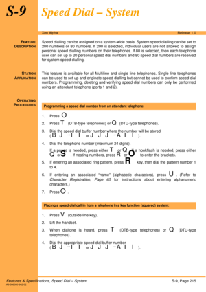 Page 221Features & Specifications, Speed Dial – SystemS-9, Page 215A6-506000-642-02
Xen AlphaRelease 1.0
S-9Speed Dial – System
FEATURE
DESCRIPTION
Speed dialling can be assigned on a system-wide basis. System speed dialling can be set to
200 numbers or 80 numbers. If 200 is selected, individual users are not allowed to assign
personal speed dialling numbers on their telephones. If 80 is selected, then each telephone
user can set up to 20 personal speed dial numbers and 80 speed dial numbers are reserved
for...