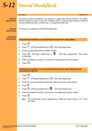 Page 229Features & Specifications, Stored HookflashS-12, Page 223A6-506000-642-02
Xen AlphaRelease 1.0
S-12Stored Hookflash
FEATURE
DESCRIPTION
This feature allows a hookflash to be stored in a speed dial memory location. This allows
Multiline telephone users to store the hookflash which is used to allow access to features
such as transferring calls, conferencing, in a speed dial buffer, etc. 
S
TATION
APPLICATION
This feature is available for all Multiline telephones.
O
PERATING
PROCEDURES
 
1. Press  
O.
2....