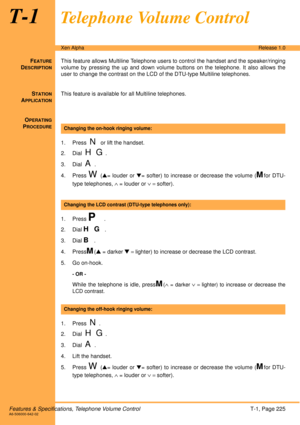 Page 231Features & Specifications, Telephone Volume ControlT-1, Page 225A6-506000-642-02
Xen AlphaRelease 1.0
T-1Telephone Volume Control
FEATURE
DESCRIPTION
This feature allows Multiline Telephone users to control the handset and the speaker/ringing
volume by pressing the up and down volume buttons on the telephone. It also allows the
user to change the contrast on the LCD of the DTU-type Multiline telephones.
S
TATION
APPLICATION
This feature is available for all Multiline telephones.
O
PERATING
PROCEDURE
 
1....