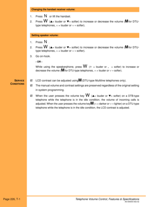 Page 232Page 226, T-1Telephone Volume Control, Features & SpecificationsA6-506000-642-02
1. Press  N or lift the handset.
2. Press 
W (= louder or = softer) to increase or decrease the volume (Mfor DTU-
type telephones,
 ∧ = louder or ∨ = softer). 
1. Press  
N.
2. Press 
W (= louder or = softer) to increase or decrease the volume (Mfor DTU-
type telephones,
 ∧ = louder or ∨ = softer).
3. Go on-hook.
- OR -
While using the speakerphone, press W (+= louder or ,= softer) to increase or
decrease the volume (...