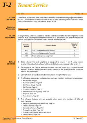 Page 233Features & Specifications, Tenant ServiceT-2, Page 227A6-506000-642-02
Xen AlphaRelease 1.0
T-2Tenant Service
FEATURE
DESCRIPTION
This feature allows the outside lines to be subdivided in into two tenant groups or call pickup
groups. This allows each tenant to have access to their own assigned outside line. Users
cannot pick up calls coming into another tenant group.
O
PERATING
PROCEDURES
 
R
ELATED
PROGRAMMING
All programming functions associated with this feature are listed in the following table....