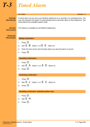 Page 235Features & Specifications, Timed AlarmT-3, Page 229A6-506000-642-02
Xen AlphaRelease 1.0
T-3Timed Alarm
FEATURE
DESCRIPTION
A timed alarm can be set to any Multiline telephone as a reminder of a scheduled time. The
user can program the system to automatically send a reminder alarm to their telephone. Two
timed alarms are available system-wide.
S
TATION
APPLICATION
This feature is available for all Multiline telephones.
O
PERATING
PROCEDURES
 
1. Press  
O.
2. Dial  
E B (Alarm 1) or E E (Alarm 2).
3....