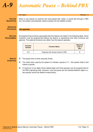 Page 25Features & Specifications Manual, Automatic Pause – Behind PBXA-9, Page 19A6-506000-642-02
Xen AlphaRelease 1.0
A-9Automatic Pause – Behind PBX
FEATURE
DESCRIPTION
When a user places an external call using speed dial, redial, or saved dial through a PBX
line, the system automatically inserts a pause into the dialled number.
O
PERATION
PROCEDURE
 
R
ELATED
PROGRAMMING
All programming functions associated with this feature are listed in the following table. Some
functions must be programmed before the...