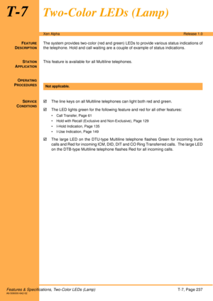 Page 243Features & Specifications, Two-Color LEDs (Lamp)T-7, Page 237A6-506000-642-02
Xen AlphaRelease 1.0
T-7Two-Color LEDs (Lamp)
FEATURE
DESCRIPTION
The system provides two-color (red and green) LEDs to provide various status indications of
the telephone. Hold and call waiting are a couple of example of status indications.
S
TATION
APPLICATION
This feature is available for all Multiline telephones.
O
PERATING
PROCEDURES
 
S
ERVICE
CONDITIONS
!The line keys on all Multiline telephones can light both red and...