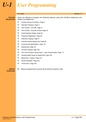 Page 245Features & Specifications, User ProgrammingU-1, Page 239A6-506000-642-02
Xen AlphaRelease 1.0
U-1User Programming
FEATURE
DESCRIPTION
Users are allowed to program the following features using their Multiline telephones and
Single Line telephones. 

Ancillary Device Connection, Page 5
Attendant Positions, Page 11
Call Forward – All Calls, Page 41
Call Forward – Busy/No Answer, Page 43
Clock/Calendar Display, Page 69
Character Registration, Page 65
Distinctive Ringing, Page 87
Extension Name Assignment,...