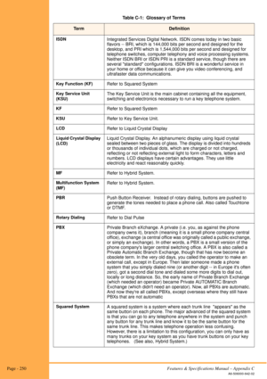Page 256 Page - 250Features & Specifications Manual – Appendix C
A6-506000-642-02
ISDNIntegrated Services Digital Network. ISDN comes today in two basic 
flavors -- BRI, which is 144,000 bits per second and designed for the 
desktop, and PRI which is 1,544,000 bits per second and designed for 
telephone switches, computer telephony and voice processing systems. 
Neither ISDN BRI or ISDN PRI is a standard service, though there are 
several standard configurations. ISDN BRI is a wonderful service in 
your home or...