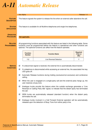 Page 29Features & Specifications Manual, Automatic ReleaseA-11, Page 23A6-506000-642-02
Xen AlphaRelease 1.0
A-11Automatic Release
FEATURE
DESCRIPTION
This feature signals the system to release the line when an external caller abandons the call.
S
TATION
APPLICATION
This feature is available for all Multiline telephones and single line telephones.
O
PERATION
PROCEDURE
 
R
ELATED
PROGRAMMING
All programming functions associated with this feature are listed in the following table. Some
functions must be...