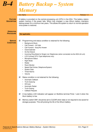 Page 37Features & Specifications Manual, Battery Backup – System MemoryB-4, Page 31A6-506000-642-02
Xen AlphaRelease 1.0
B-4Battery Backup – System 
Memory
FEATURE
DESCRIPTION
A battery is provided on the central processing unit (CPU) in the KSU. This battery retains
system memory if the power fails. When fully charged, a new lithium battery maintains
backup power for a minimum two years. This allows the system to return to normal operation
once power is restored. 
O
PERATION
PROCEDURE
 
S
ERVICE
CONDITIONS...