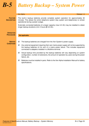 Page 39Features & Specifications Manual, Battery Backup – System MemoryB-4, Page 33A6-506000-642-02
Xen AlphaRelease 1.0
B-5Battery Backup – System Power
FEATURE
DESCRIPTION
The built-in backup batteries provide complete system operation for approximately 30
minutes. This allows the entire telephone system (key system and telephones) to remain
operational during a power outage. 
Externally connected batteries of a larger capacity (max 6.5 Ah) may be installed to obtain
longer backup durations (min 4 hours @ 6.5...