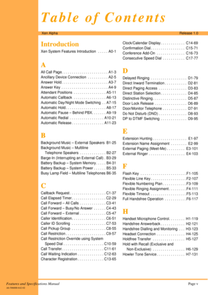 Page 5Features and Specifications ManualPage v
A6-506000-642-02
Xen AlphaRelease 1.0
Table of Contents
Introduction
Xen System Features Introduction   . . . . .  A0-1
A
AA A
All Call Page. . . . . . . . . . . . . . . . . . . . . . .  A1-3
Ancillary Device Connection  . . . . . . . . . . A2-5
Answer Hold . . . . . . . . . . . . . . . . . . . . . . .  A3-7
Answer Key  . . . . . . . . . . . . . . . . . . . . . . . A4-9
Attendant Positions  . . . . . . . . . . . . . . . . A5-11
Automatic Callback  . . . . . . . ....