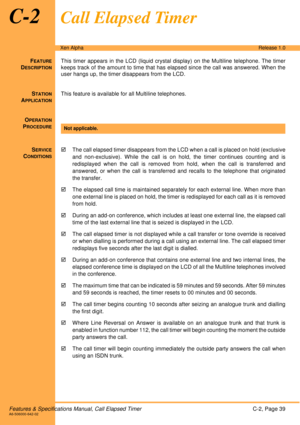 Page 45Features & Specifications Manual, Call Elapsed TimerC-2, Page 39A6-506000-642-02
Xen AlphaRelease 1.0
C-2Call Elapsed Timer
FEATURE
DESCRIPTION
This timer appears in the LCD (liquid crystal display) on the Multiline telephone. The timer
keeps track of the amount to time that has elapsed since the call was answered. When the
user hangs up, the timer disappears from the LCD.
S
TATION
APPLICATION
This feature is available for all Multiline telephones.
O
PERATION
PROCEDURE
 
S
ERVICE
CONDITIONS
!The call...