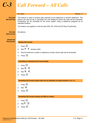 Page 47Features & Specifications Manual, Call Forward – All CallsC-3, Page 41A6-506000-642-02
Xen AlphaRelease 1.0
C-3Call Forward – All Calls
FEATURE
DESCRIPTION
This feature is used to forward calls received at one telephone to another telephone. This
feature can also be set or cancelled from the telephone where the calls will be forwarded.
Forwarding can be cancelled for the entire system using a telephone assigned as an
attendant position.
This feature only applies to internal calls (DID, DIT, ICM and CO...