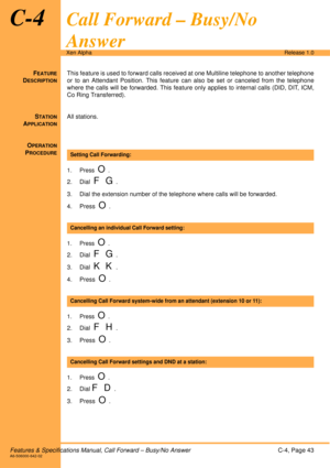 Page 49Features & Specifications Manual, Call Forward – Busy/No AnswerC-4, Page 43A6-506000-642-02
Xen AlphaRelease 1.0
C-4Call Forward – Busy/No 
Answer
FEATURE
DESCRIPTION
This feature is used to forward calls received at one Multiline telephone to another telephone
or to an Attendant Position. This feature can also be set or canceled from the telephone
where the calls will be forwarded. This feature only applies to internal calls (DID, DIT, ICM,
Co Ring Transferred).
S
TATION
APPLICATION
All stations.
O...