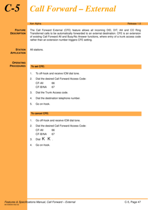 Page 53Features & Specifications Manual, Call Forward – ExternalC-5, Page 47A6-506000-642-02
Xen AlphaRelease 1.0
C-5Call Forward – External
FEATURE
DESCRIPTION
The Call Forward External (CFE) feature allows all incoming DID, DIT, AA and CO Ring
Transferred calls to be automatically forwarded to an external destination. CFE is an extension
of existing Call Forward All and Busy/No Answer functions, where entry of a trunk access code
rather than an extension number triggers CFE setting.
STATION
APPLICATION
All...