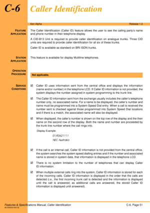 Page 57Features & Specifications Manual, Caller IdentificationC-6, Page 51A6-506000-642-02
Xen AlphaRelease 1.0
C-6Caller Identification
FEATURE
APPLICATION
The Caller Identification (Caller ID) feature allows the user to see the calling party’s name
and phone number in their telephone display.
A CID-B13 Unit is required to provide caller identification on analogue trunks. Three CID
units are required to provide caller identification for all six of these trunks.
Caller ID is available as standard on BRI ISDN...