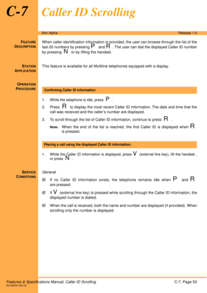 Page 59Features & Specifications Manual, Caller ID ScrollingC-7, Page 53A6-506000-642-02
Xen AlphaRelease 1.0
C-7Caller ID Scrolling
FEATURE
DESCRIPTION
When caller identification information is provided, the user can browse through the list of the
last 20 numbers by pressing 
P and R. The user can dial the displayed Caller ID number
by pressing  
N or by lifting the handset. 
S
TATION
APPLICATION
This feature is available for all Multiline telephones equipped with a display.
O
PERATION
PROCEDURE
1. While the...