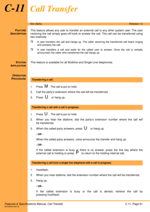 Page 67Features & Specifications Manual, Call TransferC-11, Page 61A6-506000-642-02
Xen AlphaRelease 1.0
C-11Call Transfer
FEATURE
DESCRIPTION
This feature allows any user to transfer an external call to any other system user. The user
receiving the call simply goes off-hook to answer the call. The call can be transferred using
two methods:

A user transfers the call and hangs up. The caller receiving the transferred call hears ringing
and answers the call.
A user transfers a call and waits for the called user...